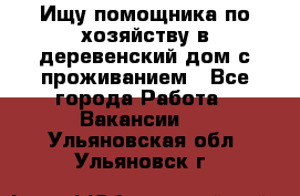 Ищу помощника по хозяйству в деревенский дом с проживанием - Все города Работа » Вакансии   . Ульяновская обл.,Ульяновск г.